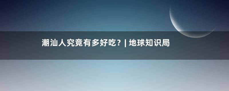 潮汕人究竟有多好吃？| 地球知识局